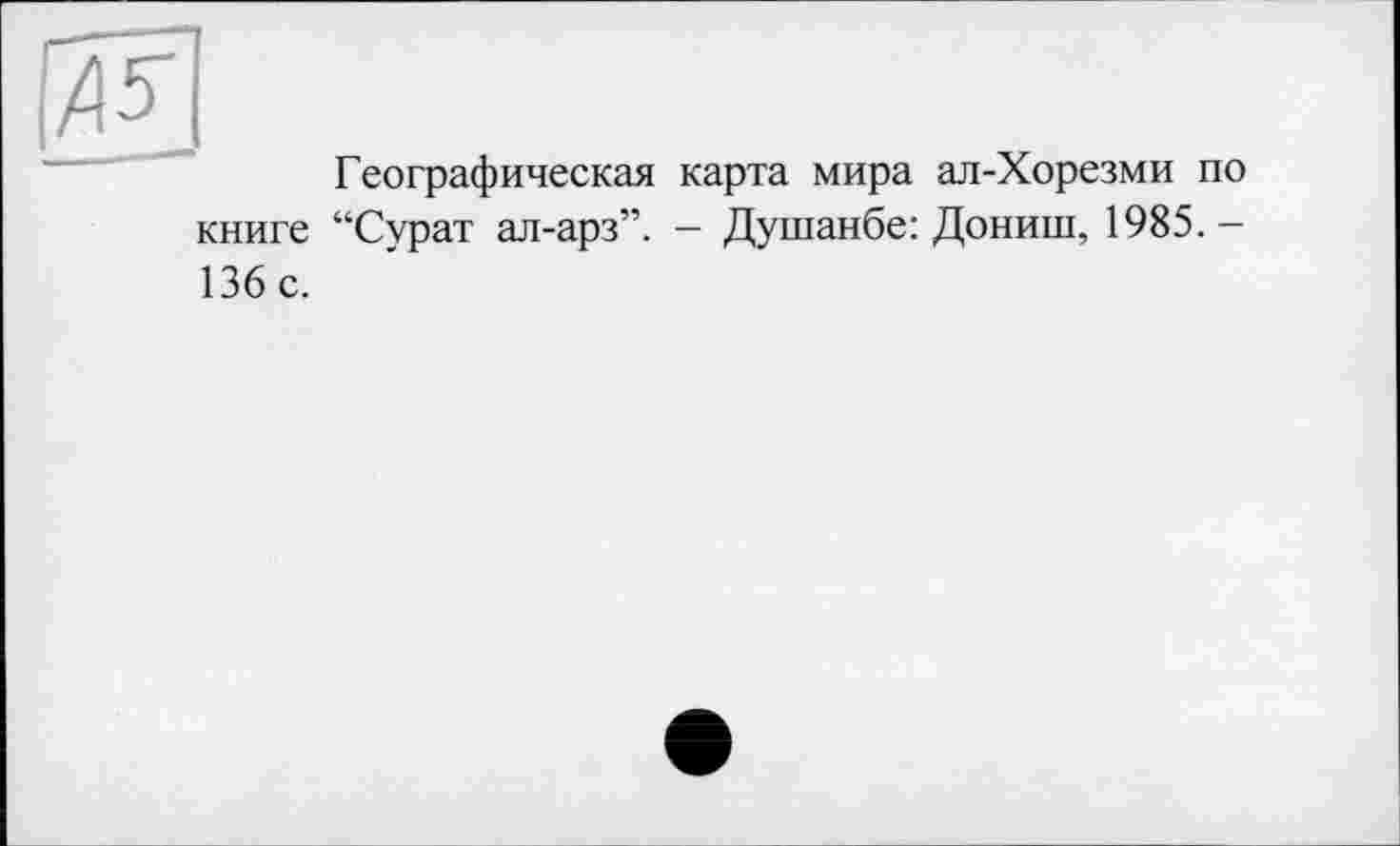 ﻿Географическая карта мира ал-Хорезми по книге “Сурат ал-арз”. — Душанбе: Дониш, 1985. — 136 с.